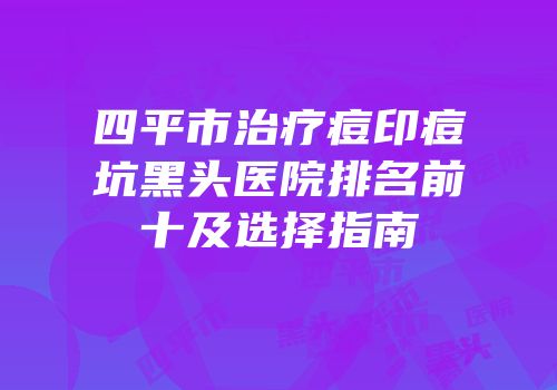 四平市治疗痘印痘坑黑头医院排名前十及选择指南