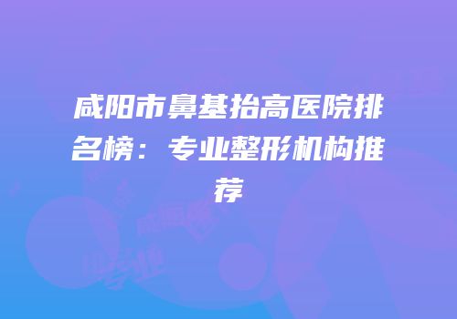 咸阳市鼻基抬高医院排名榜：专业整形机构推荐