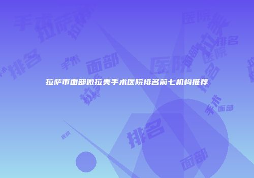 拉萨市面部微拉美手术医院排名前七机构推荐