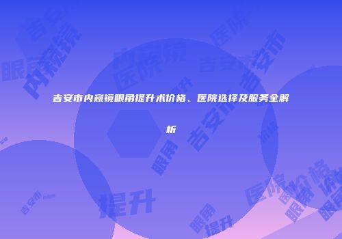 吉安市内窥镜眼角提升术价格、医院选择及服务全解析