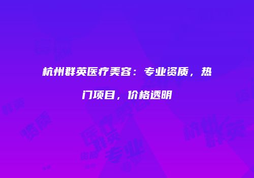 杭州群英医疗美容：专业资质，热门项目，价格透明