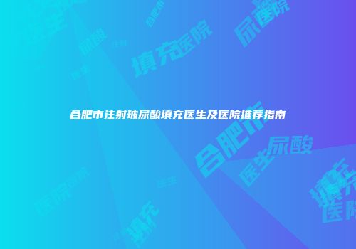 合肥市注射玻尿酸填充医生及医院推荐指南