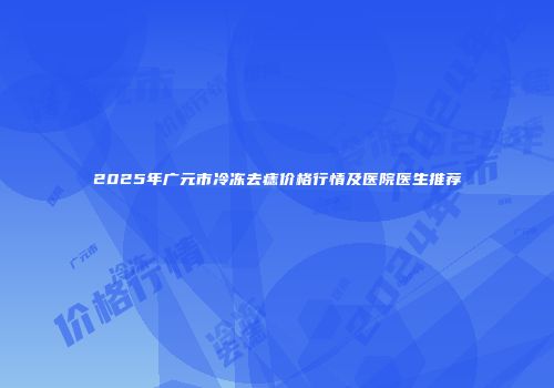 2025年广元市冷冻去痣价格行情及医院医生推荐