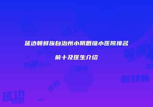 延边朝鲜族自治州小阴唇缩小医院排名前十及医生介绍