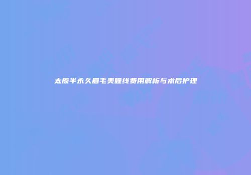 太原半永久眉毛美瞳线费用解析与术后护理