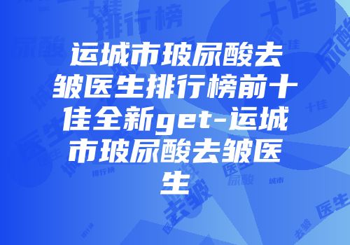 运城市玻尿酸去皱医生排行榜前十佳全新get-运城市玻尿酸去皱医生
