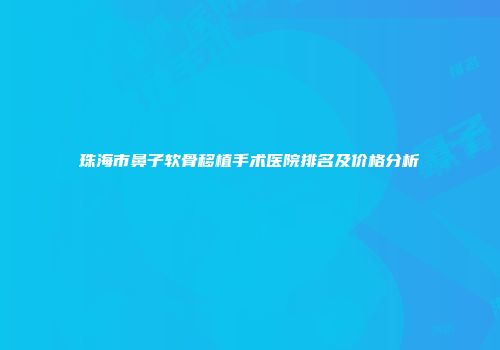 珠海市鼻子软骨移植手术医院排名及价格分析