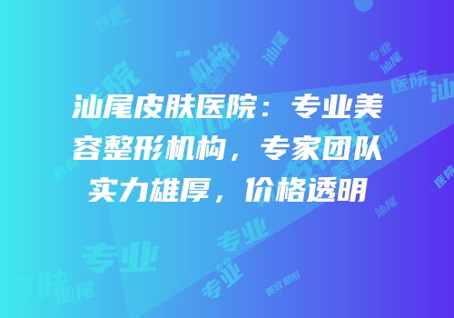 汕尾皮肤医院：专业美容整形机构，专家团队实力雄厚，价格透明