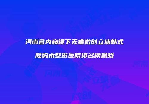 河南省内窥镜下无痛微创立体韩式隆胸术整形医院排名榜揭晓