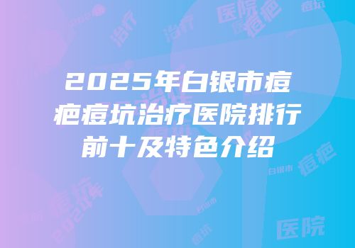 2025年白银市痘疤痘坑治疗医院排行前十及特色介绍