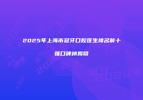 2025年上海市冠牙口腔医生排名前十强口碑榜揭晓