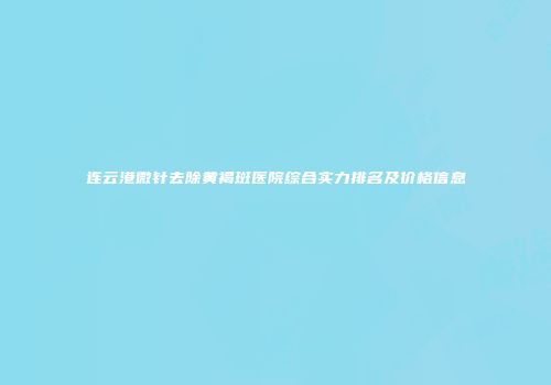 连云港微针去除黄褐斑医院综合实力排名及价格信息