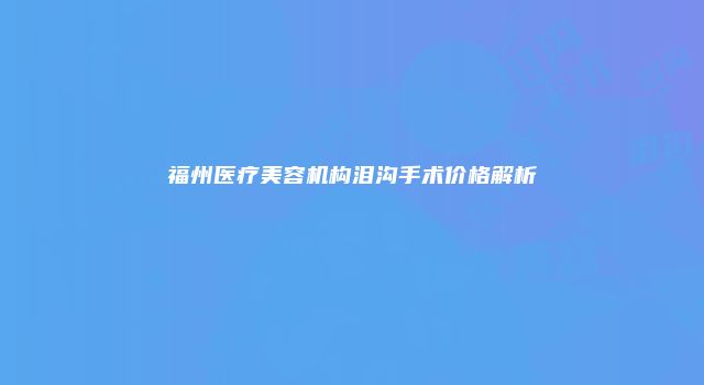 福州医疗美容机构泪沟手术价格解析