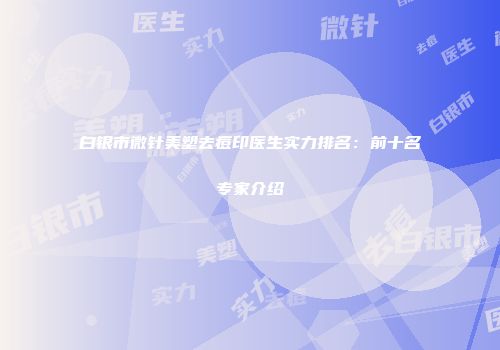 白银市微针美塑去痘印医生实力排名：前十名专家介绍
