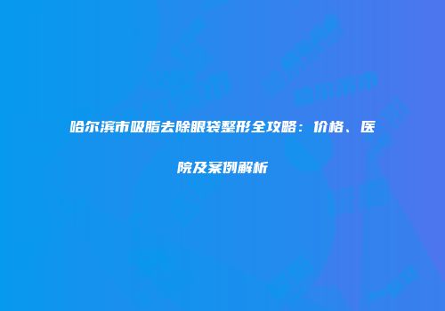 哈尔滨市吸脂去除眼袋整形全攻略：价格、医院及案例解析