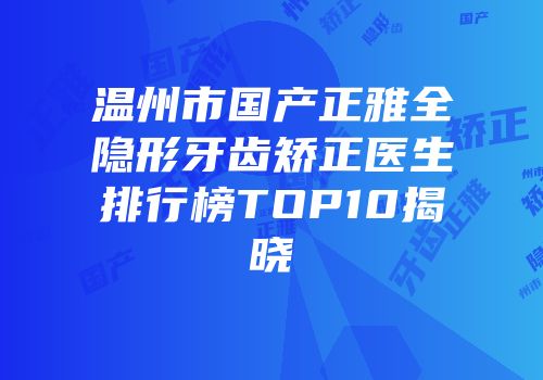 温州市国产正雅全隐形牙齿矫正医生排行榜TOP10揭晓