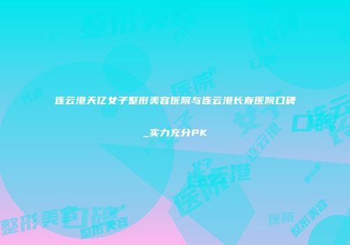 连云港天亿女子整形美容医院与连云港长寿医院口碑_实力充分PK