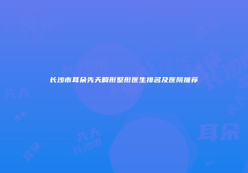 长沙市耳朵先天畸形整形医生排名及医院推荐