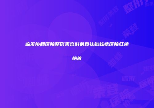 临沂协和医院整形美容科荣登祛蜘蛛痣医院红榜榜首