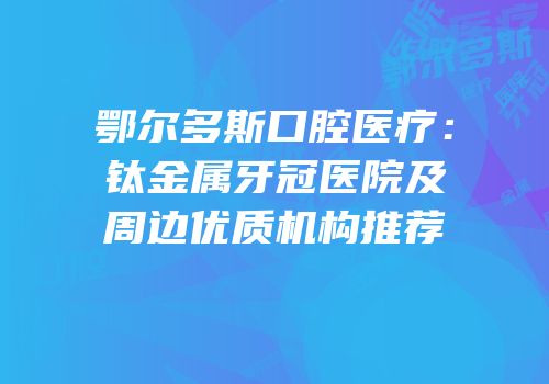 鄂尔多斯口腔医疗：钛金属牙冠医院及周边优质机构推荐