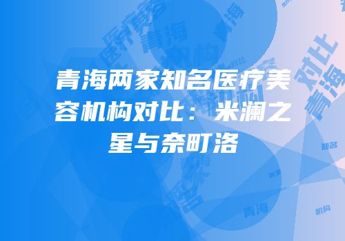 青海两家知名医疗美容机构对比：米澜之星与奈町洛