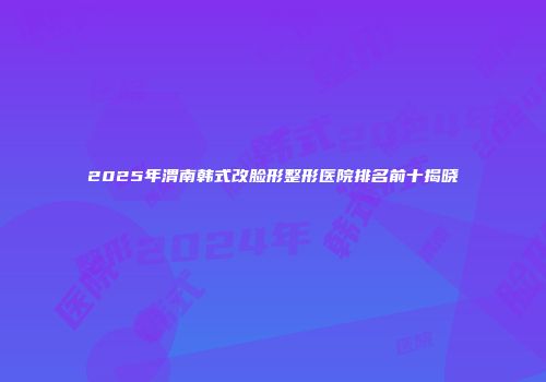 2025年渭南韩式改脸形整形医院排名前十揭晓