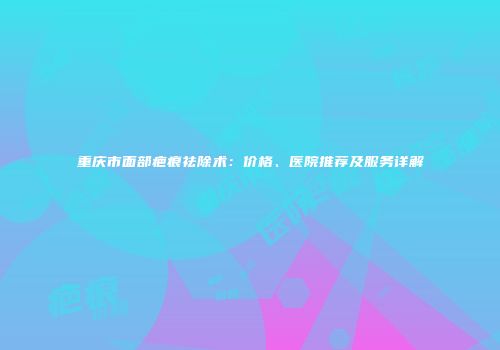 重庆市面部疤痕祛除术：价格、医院推荐及服务详解