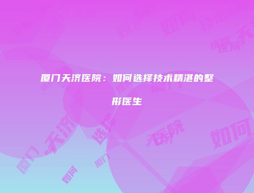 厦门天济医院：如何选择技术精湛的整形医生