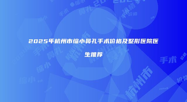 2025年杭州市缩小鼻孔手术价格及整形医院医生推荐