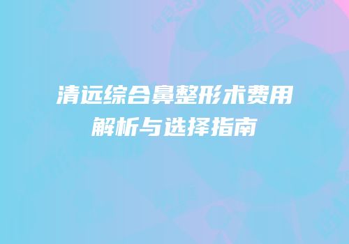 清远综合鼻整形术费用解析与选择指南