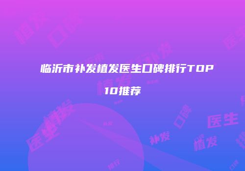临沂市补发植发医生口碑排行TOP10推荐