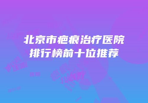 北京市疤痕治疗医院排行榜前十位推荐