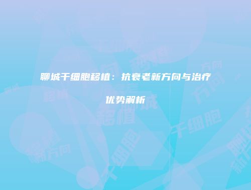 聊城干细胞移植：抗衰老新方向与治疗优势解析
