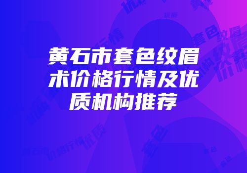 黄石市套色纹眉术价格行情及优质机构推荐