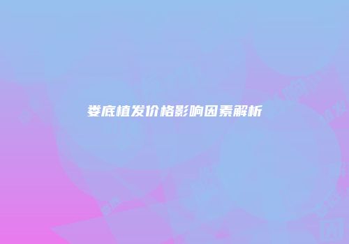 娄底植发价格影响因素解析