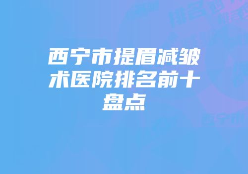 西宁市提眉减皱术医院排名前十盘点