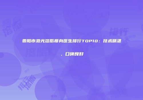 贵阳市激光溶脂瘦身医生排行TOP10：技术精湛、口碑良好