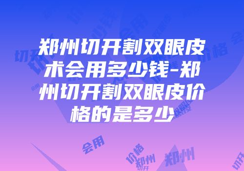 郑州切开割双眼皮术会用多少钱-郑州切开割双眼皮价格的是多少