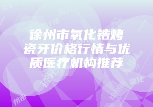 徐州市氧化锆烤瓷牙价格行情与优质医疗机构推荐