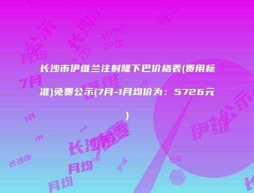 长沙市伊维兰注射隆下巴价格表(费用标准)免费公示(7月-1月均价为：5726元)