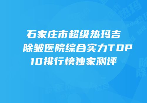 石家庄市超级热玛吉除皱医院综合实力TOP10排行榜独家测评
