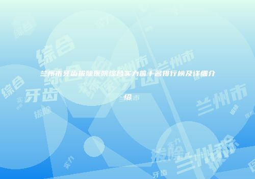 兰州市牙齿拔除医院综合实力前十名排行榜及详细介绍