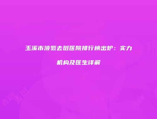 玉溪市液氮去斑医院排行榜出炉：实力机构及医生详解