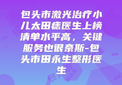 包头市激光治疗小儿太田痣医生上榜清单水平高，关键服务也很奈斯-包头市田永生整形医生