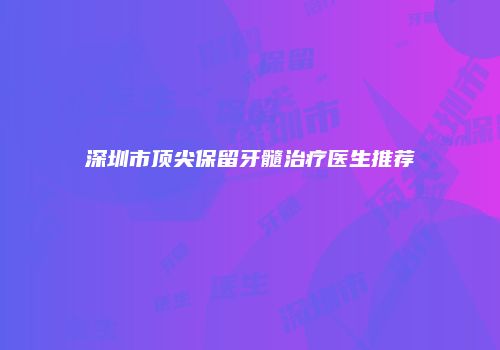 深圳市顶尖保留牙髓治疗医生推荐