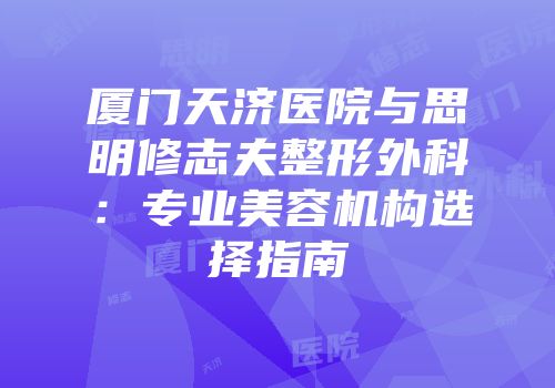 厦门天济医院与思明修志夫整形外科：专业美容机构选择指南