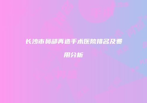 长沙市鼻部再造手术医院排名及费用分析