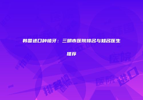 韩国进口种植牙：三明市医院排名与知名医生推荐