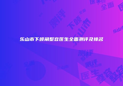 乐山市下颌角整容医生全面测评及排名
