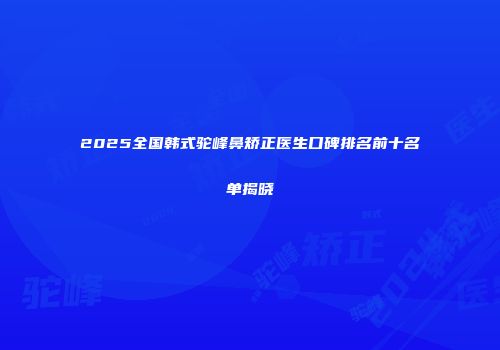 2025全国韩式驼峰鼻矫正医生口碑排名前十名单揭晓